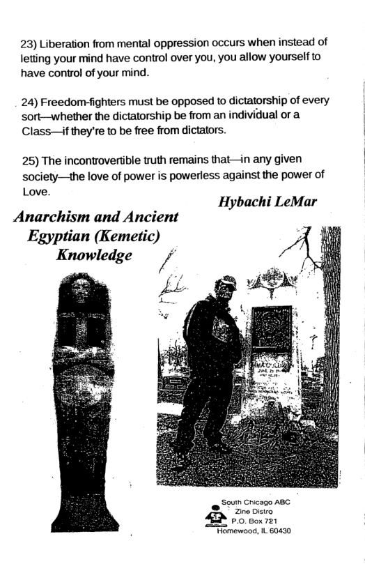 23) Liberation from mental oppression occurs when instead of letting your mind have control over you, you allow yourself to have control of your mind. 24) Freedom-fighters must be opposed to dictatorship of every sort—whether the dictatorship be from an individual or a Class—if they’re to be free from dictators. 25) The incontrovertible truth remains that—in any given society—the love of power is powerless against the power of Love. Hybachi LeMar Anarchism and Ancient Egyptian (Kemetic) Knowledge uth Chicago ABG Zina Oistro A 00 oon et \ewood, IL 60430